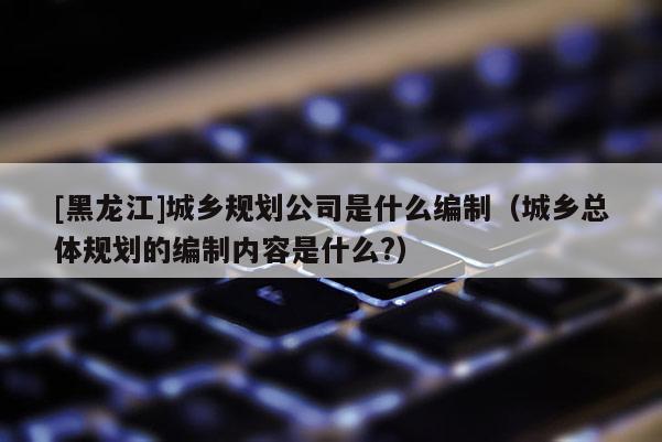 [黑龍江]城鄉(xiāng)規(guī)劃公司是什么編制（城鄉(xiāng)總體規(guī)劃的編制內(nèi)容是什么?）