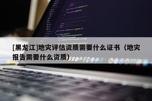 [黑龍江]地災(zāi)評(píng)估資質(zhì)需要什么證書（地災(zāi)報(bào)告需要什么資質(zhì)）