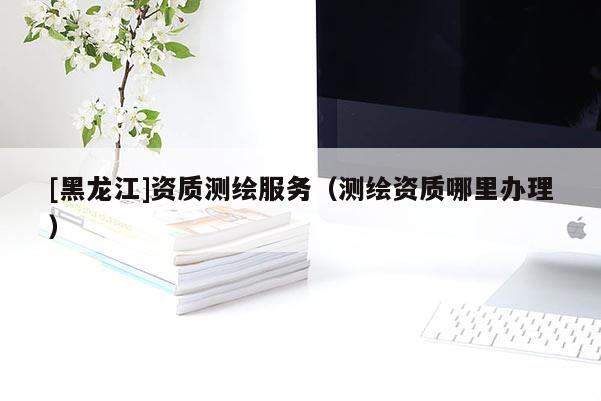 [黑龍江]資質測繪服務（測繪資質哪里辦理）