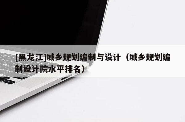 [黑龍江]城鄉(xiāng)規(guī)劃編制與設計（城鄉(xiāng)規(guī)劃編制設計院水平排名）