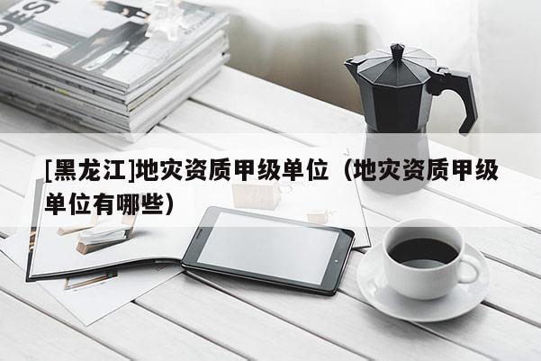 [黑龍江]地災(zāi)資質(zhì)甲級(jí)單位（地災(zāi)資質(zhì)甲級(jí)單位有哪些）
