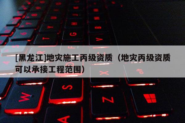 [黑龍江]地災(zāi)施工丙級(jí)資質(zhì)（地災(zāi)丙級(jí)資質(zhì)可以承接工程范圍）