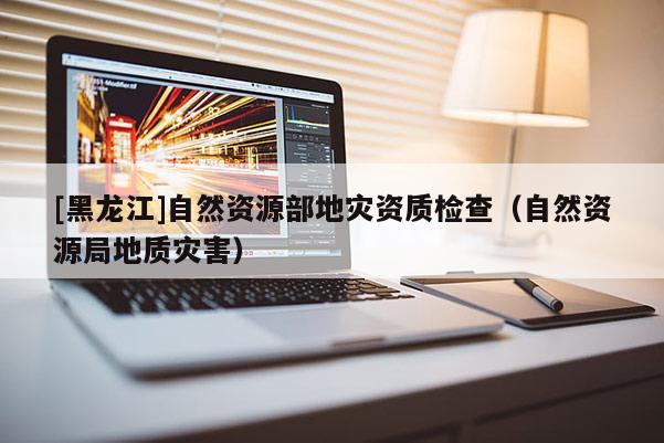 [黑龍江]自然資源部地災資質(zhì)檢查（自然資源局地質(zhì)災害）