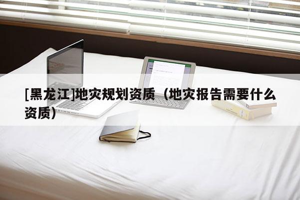 [黑龍江]地災(zāi)規(guī)劃資質(zhì)（地災(zāi)報告需要什么資質(zhì)）