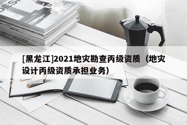 [黑龍江]2021地災勘查丙級資質（地災設計丙級資質承擔業(yè)務）