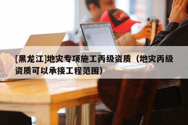[黑龍江]地災(zāi)專項(xiàng)施工丙級(jí)資質(zhì)（地災(zāi)丙級(jí)資質(zhì)可以承接工程范圍）