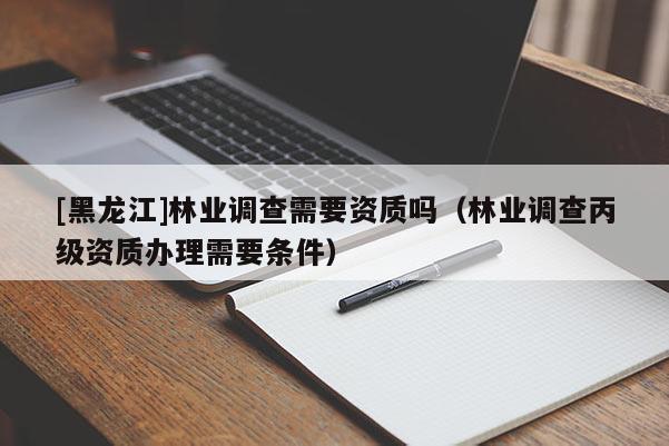 [黑龍江]林業(yè)調(diào)查需要資質(zhì)嗎（林業(yè)調(diào)查丙級資質(zhì)辦理需要條件）