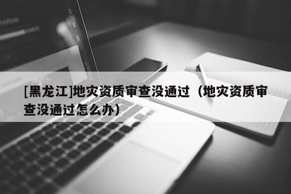 [黑龍江]地災(zāi)資質(zhì)審查沒通過（地災(zāi)資質(zhì)審查沒通過怎么辦）