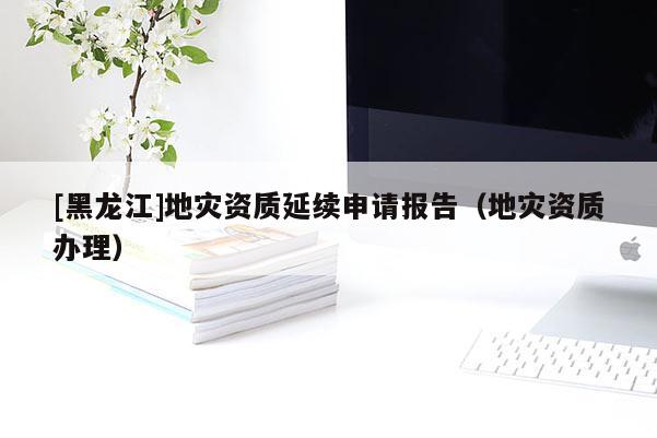 [黑龍江]地災(zāi)資質(zhì)延續(xù)申請(qǐng)報(bào)告（地災(zāi)資質(zhì)辦理）