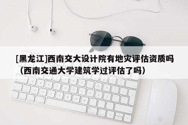 [黑龍江]西南交大設(shè)計(jì)院有地災(zāi)評(píng)估資質(zhì)嗎（西南交通大學(xué)建筑學(xué)過評(píng)估了嗎）