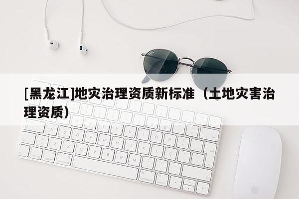 [黑龍江]地災(zāi)治理資質(zhì)新標(biāo)準(zhǔn)（土地災(zāi)害治理資質(zhì)）