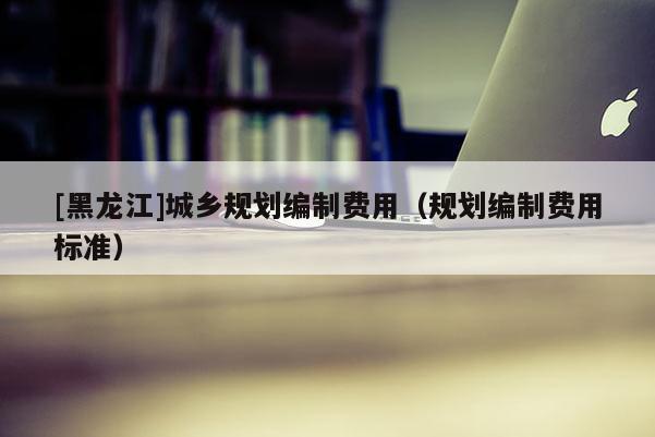 [黑龍江]城鄉(xiāng)規(guī)劃編制費(fèi)用（規(guī)劃編制費(fèi)用標(biāo)準(zhǔn)）