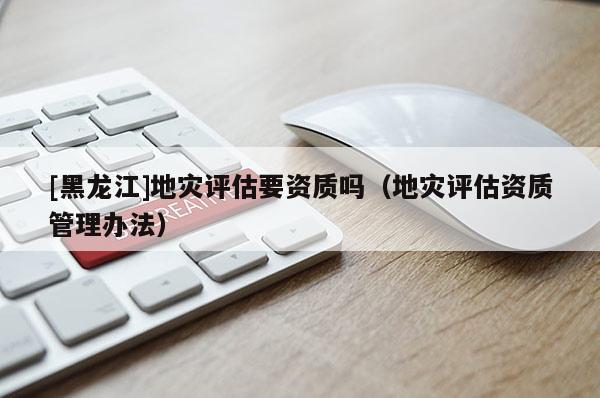 [黑龍江]地災(zāi)評估要資質(zhì)嗎（地災(zāi)評估資質(zhì)管理辦法）
