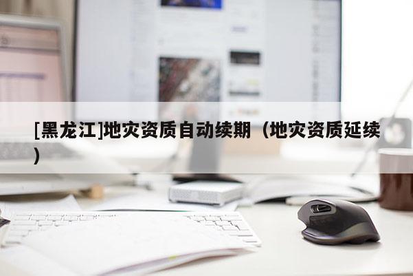 [黑龍江]地災(zāi)資質(zhì)自動續(xù)期（地災(zāi)資質(zhì)延續(xù)）