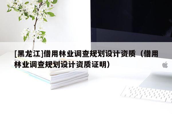 [黑龍江]借用林業(yè)調(diào)查規(guī)劃設計資質(zhì)（借用林業(yè)調(diào)查規(guī)劃設計資質(zhì)證明）