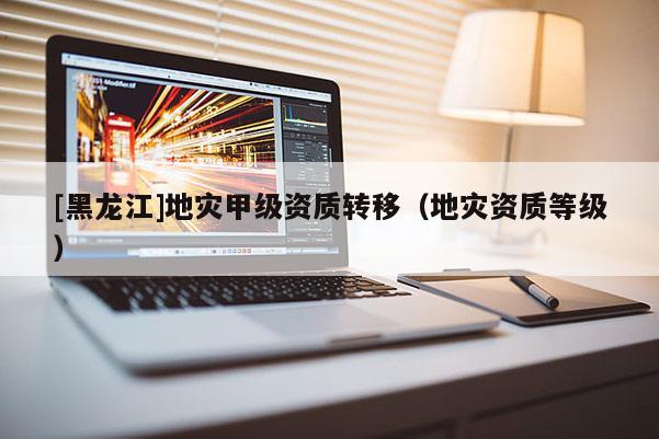 [黑龍江]地災(zāi)甲級(jí)資質(zhì)轉(zhuǎn)移（地災(zāi)資質(zhì)等級(jí)）