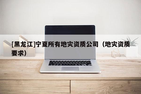 [黑龍江]寧夏所有地災(zāi)資質(zhì)公司（地災(zāi)資質(zhì)要求）