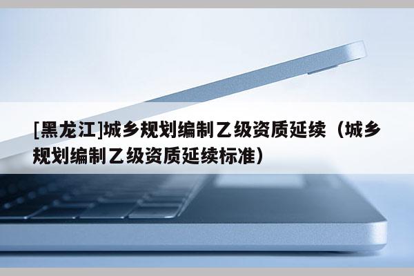 [黑龍江]城鄉(xiāng)規(guī)劃編制乙級資質(zhì)延續(xù)（城鄉(xiāng)規(guī)劃編制乙級資質(zhì)延續(xù)標準）