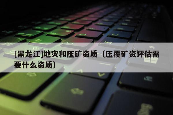 [黑龍江]地災和壓礦資質（壓覆礦資評估需要什么資質）
