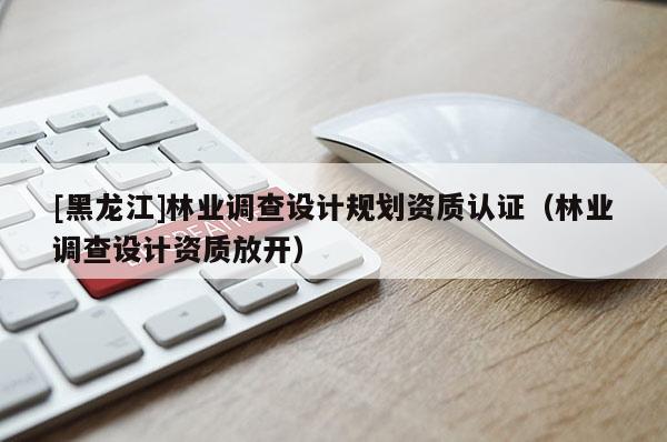 [黑龍江]林業(yè)調(diào)查設(shè)計(jì)規(guī)劃資質(zhì)認(rèn)證（林業(yè)調(diào)查設(shè)計(jì)資質(zhì)放開）