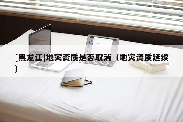 [黑龍江]地災資質是否取消（地災資質延續(xù)）