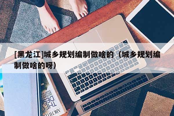 [黑龍江]城鄉(xiāng)規(guī)劃編制做啥的（城鄉(xiāng)規(guī)劃編制做啥的呀）