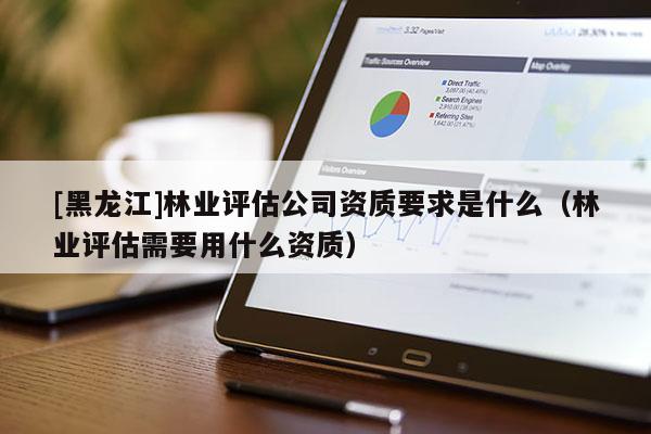 [黑龍江]林業(yè)評估公司資質(zhì)要求是什么（林業(yè)評估需要用什么資質(zhì)）