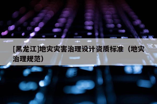 [黑龍江]地災(zāi)災(zāi)害治理設(shè)計(jì)資質(zhì)標(biāo)準(zhǔn)（地災(zāi)治理規(guī)范）