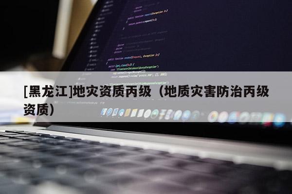 [黑龍江]地災(zāi)資質(zhì)丙級(jí)（地質(zhì)災(zāi)害防治丙級(jí)資質(zhì)）