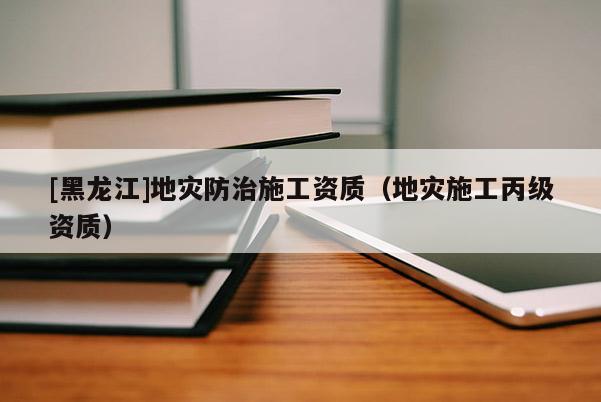 [黑龍江]地災防治施工資質(zhì)（地災施工丙級資質(zhì)）