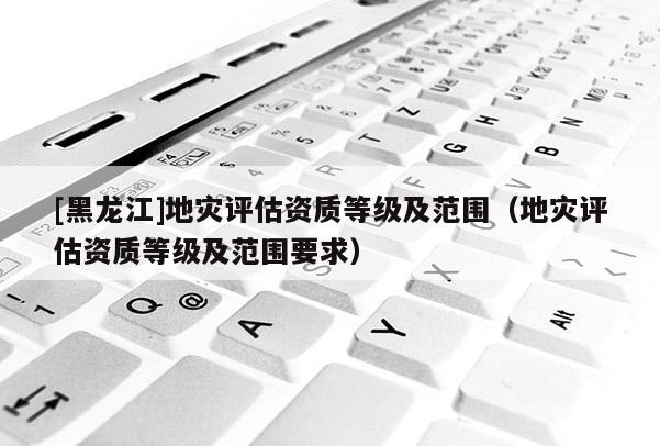 [黑龍江]地災評估資質等級及范圍（地災評估資質等級及范圍要求）