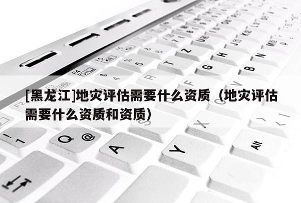 [黑龍江]地災評估需要什么資質（地災評估需要什么資質和資質）