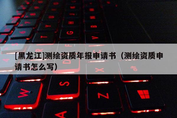 [黑龍江]測繪資質(zhì)年報申請書（測繪資質(zhì)申請書怎么寫）