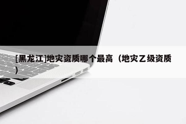 [黑龍江]地災(zāi)資質(zhì)哪個最高（地災(zāi)乙級資質(zhì)）