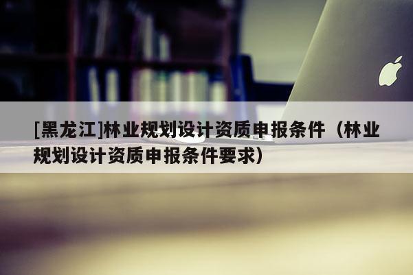 [黑龍江]林業(yè)規(guī)劃設(shè)計(jì)資質(zhì)申報(bào)條件（林業(yè)規(guī)劃設(shè)計(jì)資質(zhì)申報(bào)條件要求）