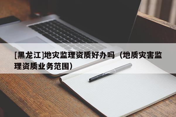 [黑龍江]地災監(jiān)理資質(zhì)好辦嗎（地質(zhì)災害監(jiān)理資質(zhì)業(yè)務范圍）