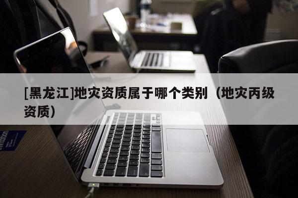 [黑龍江]地災資質屬于哪個類別（地災丙級資質）