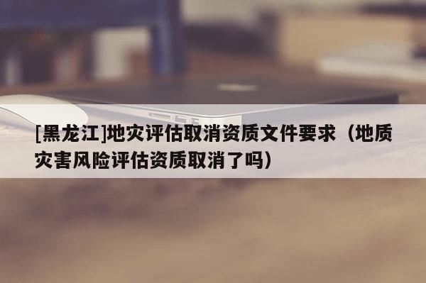 [黑龍江]地災(zāi)評估取消資質(zhì)文件要求（地質(zhì)災(zāi)害風(fēng)險評估資質(zhì)取消了嗎）