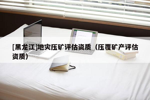 [黑龍江]地災(zāi)壓礦評估資質(zhì)（壓覆礦產(chǎn)評估資質(zhì)）