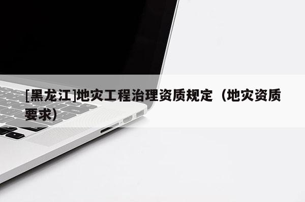 [黑龍江]地災工程治理資質(zhì)規(guī)定（地災資質(zhì)要求）