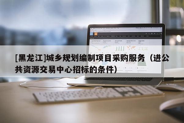 [黑龍江]城鄉(xiāng)規(guī)劃編制項(xiàng)目采購服務(wù)（進(jìn)公共資源交易中心招標(biāo)的條件）
