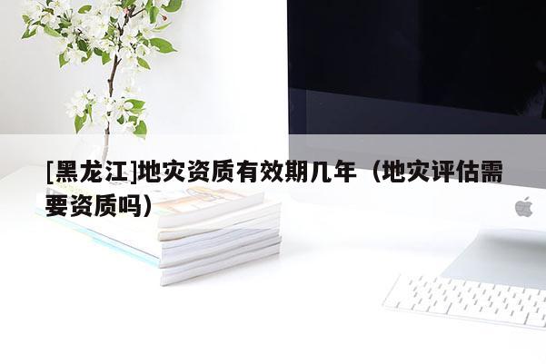 [黑龍江]地災資質(zhì)有效期幾年（地災評估需要資質(zhì)嗎）