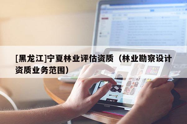 [黑龍江]寧夏林業(yè)評估資質(zhì)（林業(yè)勘察設(shè)計資質(zhì)業(yè)務(wù)范圍）