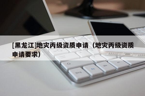 [黑龍江]地災(zāi)丙級(jí)資質(zhì)申請(qǐng)（地災(zāi)丙級(jí)資質(zhì)申請(qǐng)要求）