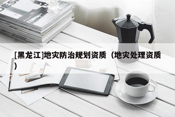 [黑龍江]地災(zāi)防治規(guī)劃資質(zhì)（地災(zāi)處理資質(zhì)）