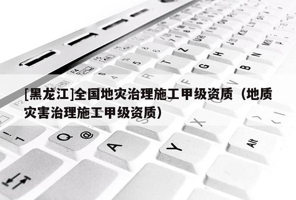 [黑龍江]全國地災治理施工甲級資質(zhì)（地質(zhì)災害治理施工甲級資質(zhì)）