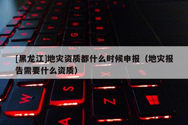 [黑龍江]地災(zāi)資質(zhì)都什么時(shí)候申報(bào)（地災(zāi)報(bào)告需要什么資質(zhì)）