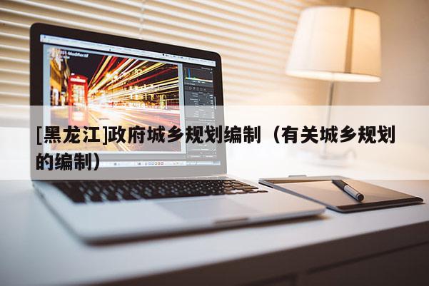 [黑龍江]政府城鄉(xiāng)規(guī)劃編制（有關(guān)城鄉(xiāng)規(guī)劃的編制）