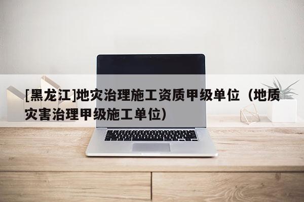 [黑龍江]地災(zāi)治理施工資質(zhì)甲級(jí)單位（地質(zhì)災(zāi)害治理甲級(jí)施工單位）