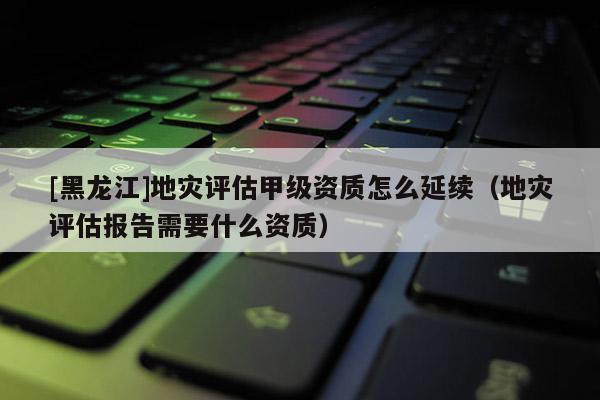 [黑龍江]地災評估甲級資質怎么延續(xù)（地災評估報告需要什么資質）